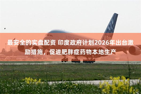 最安全的实盘配资 印度政府计划2026年出台激励措施，促进肥胖症药物本地生产