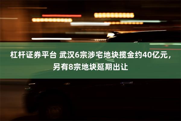 杠杆证券平台 武汉6宗涉宅地块揽金约40亿元，另有8宗地块延期出让