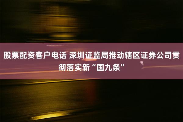 股票配资客户电话 深圳证监局推动辖区证券公司贯彻落实新“国九条”