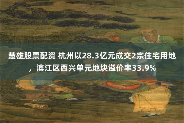 楚雄股票配资 杭州以28.3亿元成交2宗住宅用地，滨江区西兴单元地块溢价率33.9%