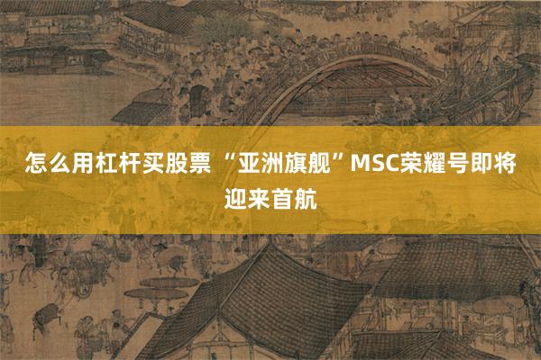 怎么用杠杆买股票 “亚洲旗舰”MSC荣耀号即将迎来首航