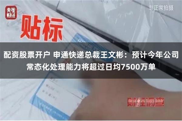 配资股票开户 申通快递总裁王文彬：预计今年公司常态化处理能力将超过日均7500万单