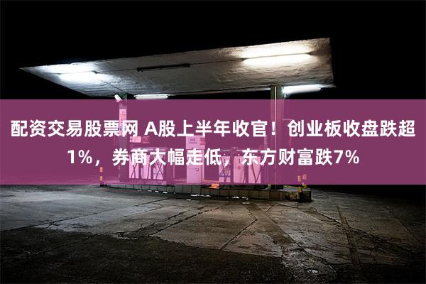 配资交易股票网 A股上半年收官！创业板收盘跌超1%，券商大幅走低，东方财富跌7%