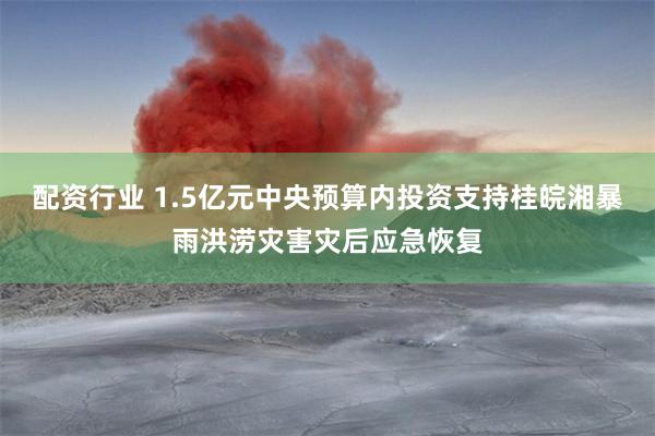 配资行业 1.5亿元中央预算内投资支持桂皖湘暴雨洪涝灾害灾后应急恢复