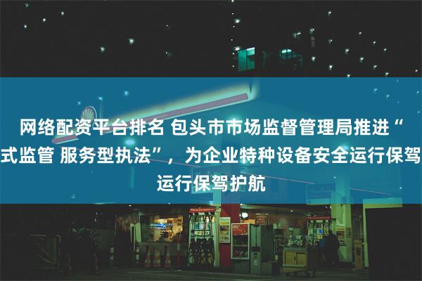 网络配资平台排名 包头市市场监督管理局推进“体检式监管 服务型执法”，为企业特种设备安全运行保驾护航