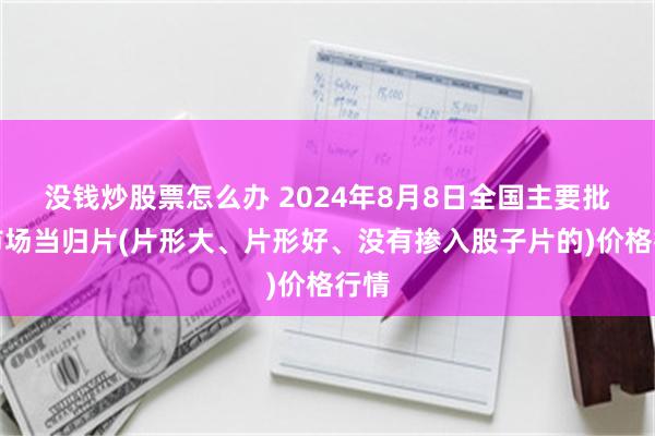 没钱炒股票怎么办 2024年8月8日全国主要批发市场当归片(片形大、片形好、没有掺入股子片的)价格行情