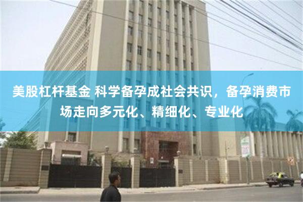 美股杠杆基金 科学备孕成社会共识，备孕消费市场走向多元化、精细化、专业化