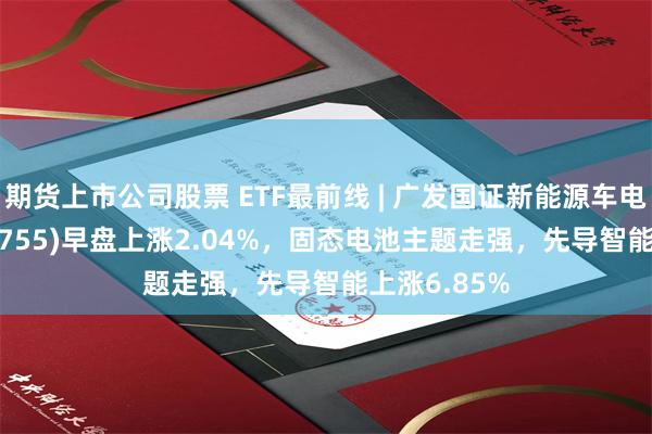 期货上市公司股票 ETF最前线 | 广发国证新能源车电池ETF(159755)早盘上涨2.04%，固态电池主题走强，先导智能上涨6.85%