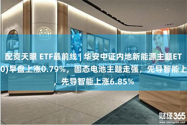 配资天眼 ETF最前线 | 华安中证内地新能源主题ETF(516270)早盘上涨0.79%，固态电池主题走强，先导智能上涨6.85%