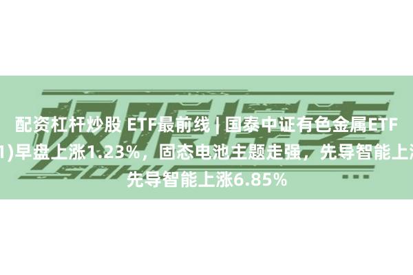 配资杠杆炒股 ETF最前线 | 国泰中证有色金属ETF(159881)早盘上涨1.23%，固态电池主题走强，先导智能上涨6.85%