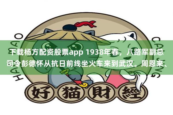 下载杨方配资股票app 1938年春，八路军副总司令彭德怀从抗日前线坐火车来到武汉。周恩来、