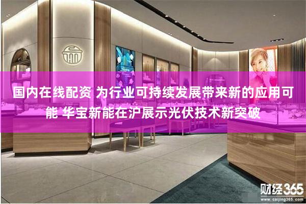 国内在线配资 为行业可持续发展带来新的应用可能 华宝新能在沪展示光伏技术新突破