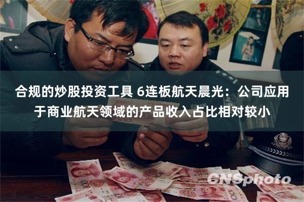 合规的炒股投资工具 6连板航天晨光：公司应用于商业航天领域的产品收入占比相对较小