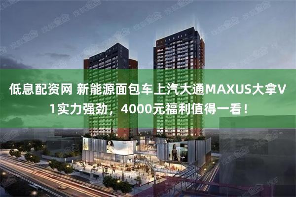 低息配资网 新能源面包车上汽大通MAXUS大拿V1实力强劲，4000元福利值得一看！