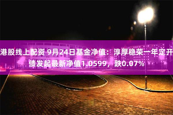 港股线上配资 9月24日基金净值：淳厚稳荣一年定开债发起最新净值1.0599，跌0.07%