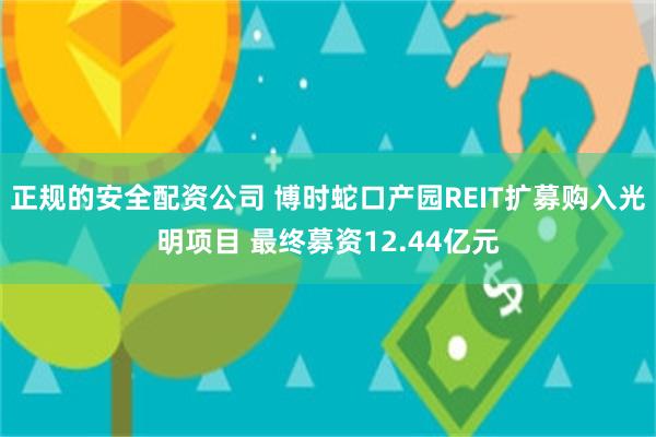 正规的安全配资公司 博时蛇口产园REIT扩募购入光明项目 最终募资12.44亿元