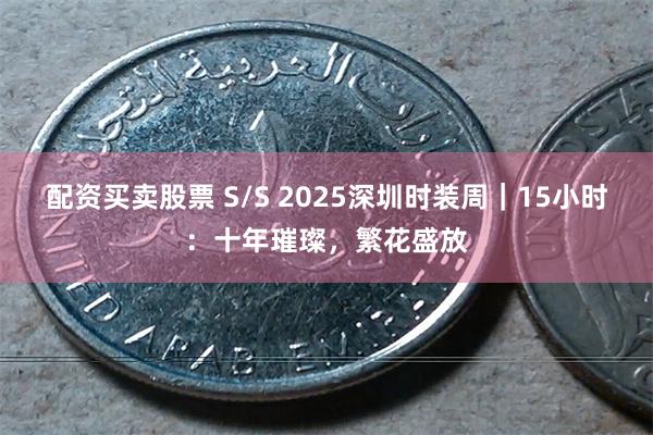 配资买卖股票 S/S 2025深圳时装周｜15小时：十年璀璨，繁花盛放