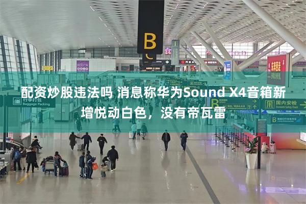 配资炒股违法吗 消息称华为Sound X4音箱新增悦动白色，没有帝瓦雷