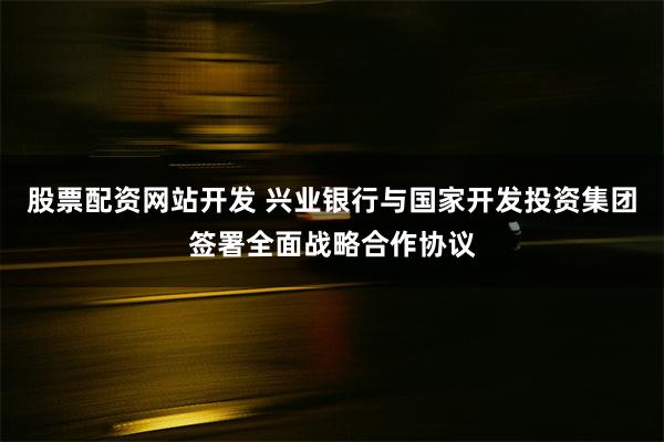 股票配资网站开发 兴业银行与国家开发投资集团签署全面战略合作协议