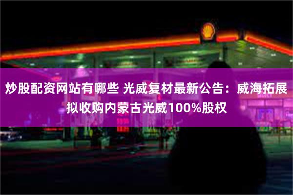 炒股配资网站有哪些 光威复材最新公告：威海拓展拟收购内蒙古光威100%股权