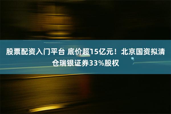 股票配资入门平台 底价超15亿元！北京国资拟清仓瑞银证券33%股权