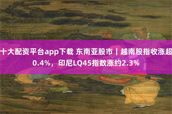 十大配资平台app下载 东南亚股市｜越南股指收涨超0.4%，印尼LQ45指数涨约2.3%