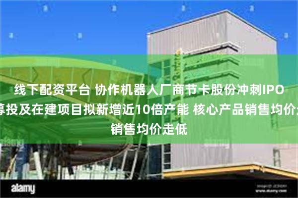 线下配资平台 协作机器人厂商节卡股份冲刺IPO： 募投及在建项目拟新增近10倍产能 核心产品销售均价走低