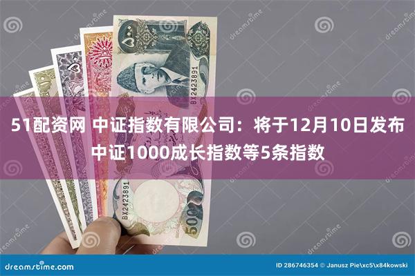 51配资网 中证指数有限公司：将于12月10日发布中证1000成长指数等5条指数