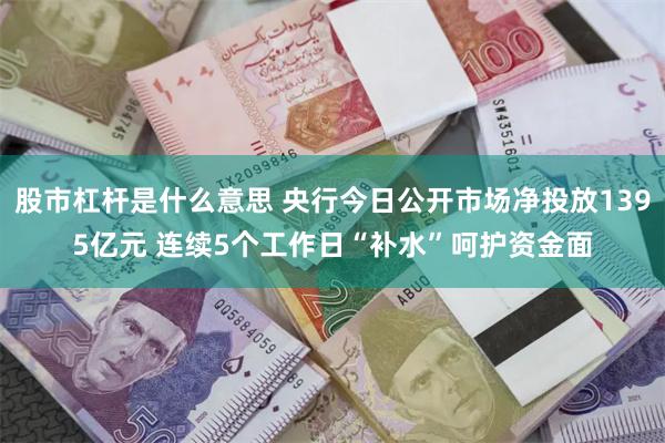 股市杠杆是什么意思 央行今日公开市场净投放1395亿元 连续5个工作日“补水”呵护资金面