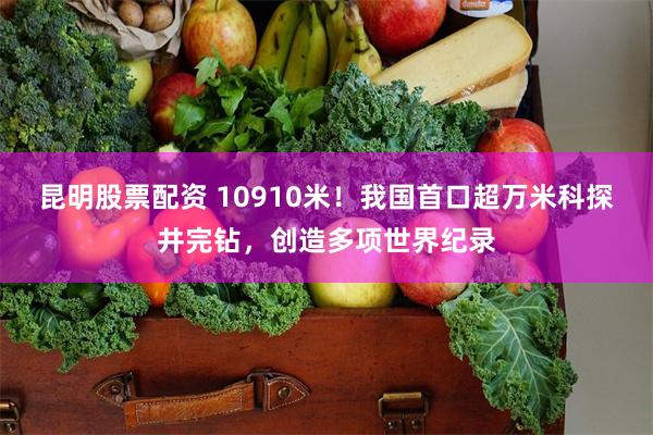 昆明股票配资 10910米！我国首口超万米科探井完钻，创造多项世界纪录