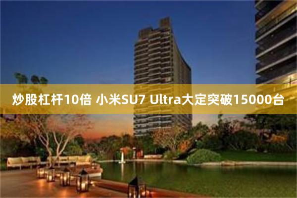 炒股杠杆10倍 小米SU7 Ultra大定突破15000台