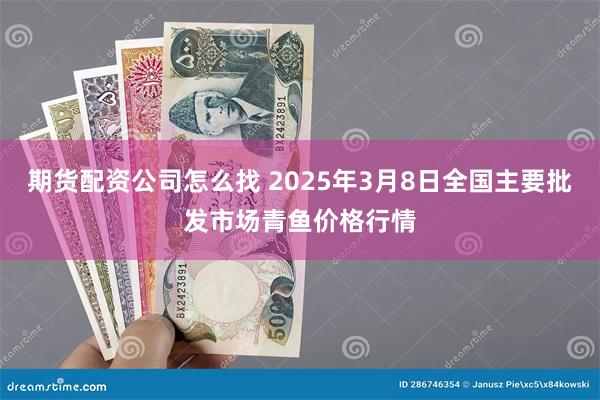 期货配资公司怎么找 2025年3月8日全国主要批发市场青鱼价格行情