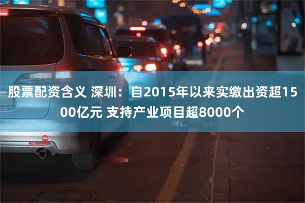 股票配资含义 深圳：自2015年以来实缴出资超1500亿元 支持产业项目超8000个