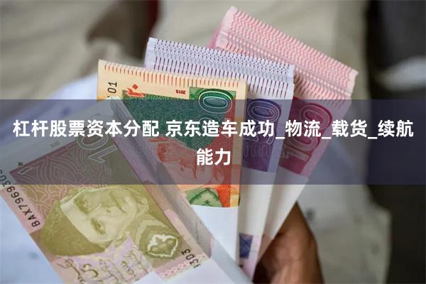 杠杆股票资本分配 京东造车成功_物流_载货_续航能力